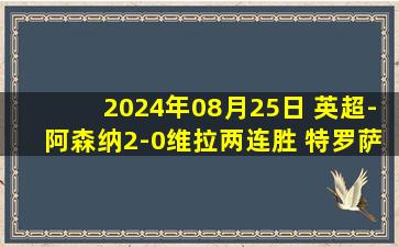 2024年08月25日 英超-阿森纳2-0维拉两连胜 特罗萨德替补建功托马斯破门拉亚神扑